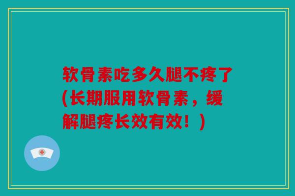 软骨素吃多久腿不疼了(长期服用软骨素，缓解腿疼长效有效！)