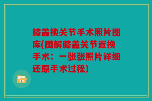 膝盖换关节手术照片图库(图解膝盖关节置换手术：一张张照片详细还原手术过程)
