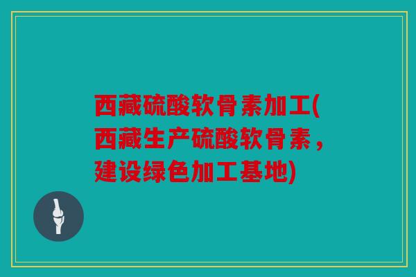 西藏硫酸软骨素加工(西藏生产硫酸软骨素，建设绿色加工基地)