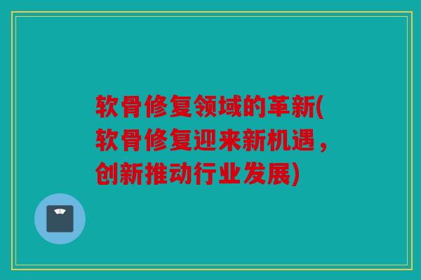 软骨修复领域的革新(软骨修复迎来新机遇，创新推动行业发展)