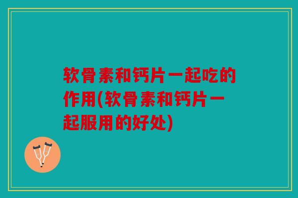 软骨素和钙片一起吃的作用(软骨素和钙片一起服用的好处)
