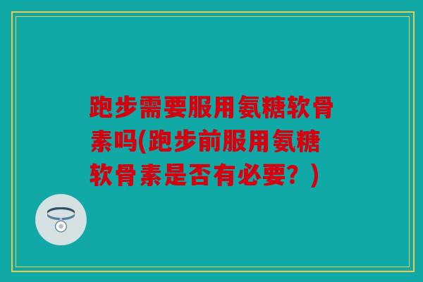 跑步需要服用氨糖软骨素吗(跑步前服用氨糖软骨素是否有必要？)