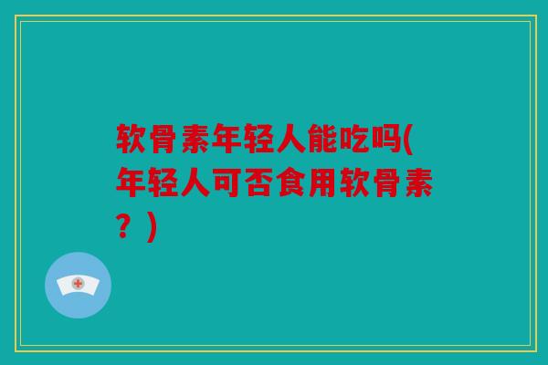 软骨素年轻人能吃吗(年轻人可否食用软骨素？)