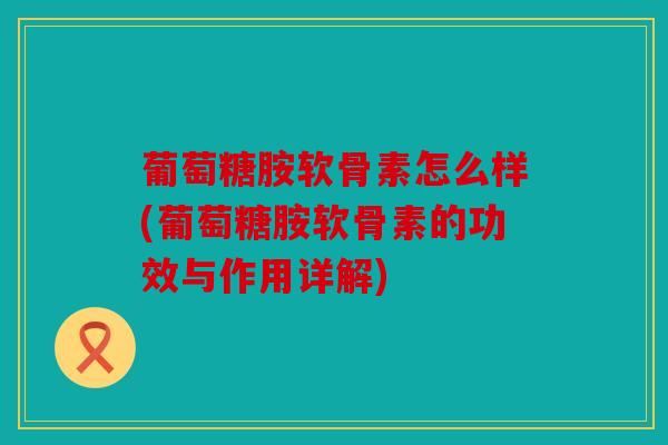 葡萄糖胺软骨素怎么样(葡萄糖胺软骨素的功效与作用详解)