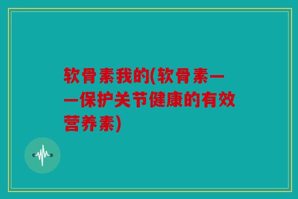 软骨素我的(软骨素——保护关节健康的有效营养素)
