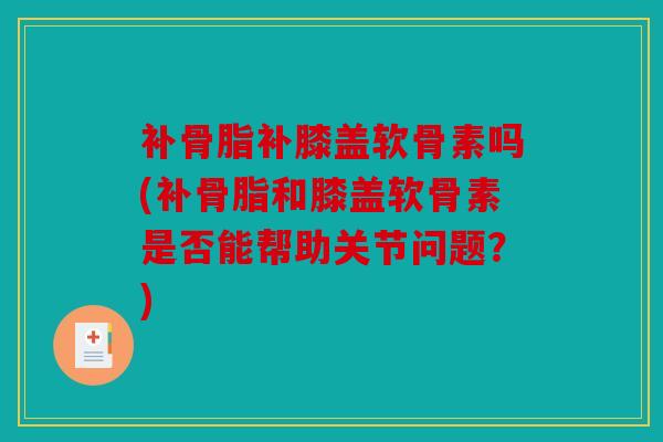 补骨脂补膝盖软骨素吗(补骨脂和膝盖软骨素是否能帮助关节问题？)