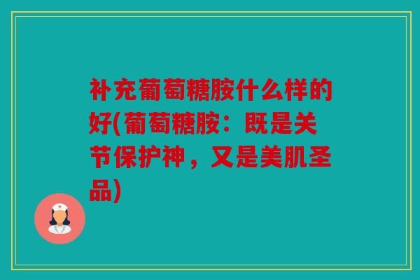 补充葡萄糖胺什么样的好(葡萄糖胺：既是关节保护神，又是美肌圣品)