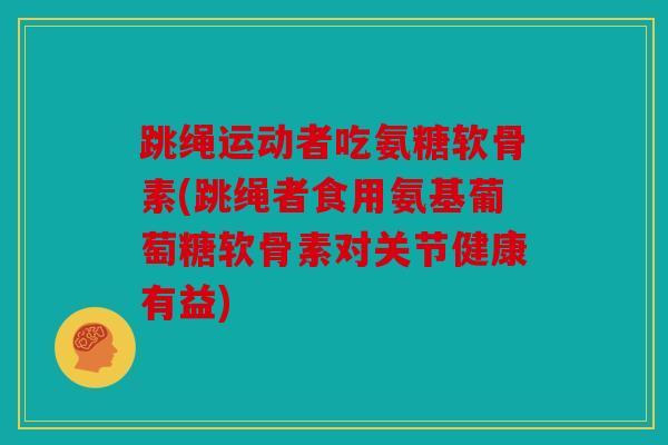 跳绳运动者吃氨糖软骨素(跳绳者食用氨基葡萄糖软骨素对关节健康有益)