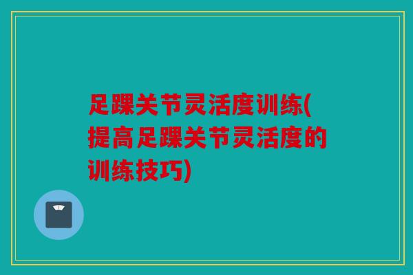 足踝关节灵活度训练(提高足踝关节灵活度的训练技巧)