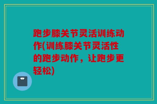 跑步膝关节灵活训练动作(训练膝关节灵活性的跑步动作，让跑步更轻松)