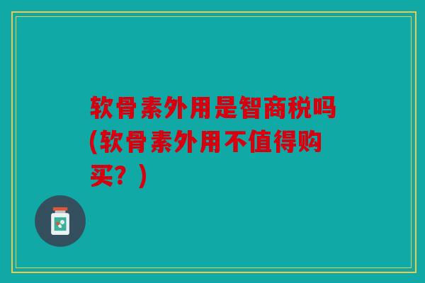 软骨素外用是智商税吗(软骨素外用不值得购买？)