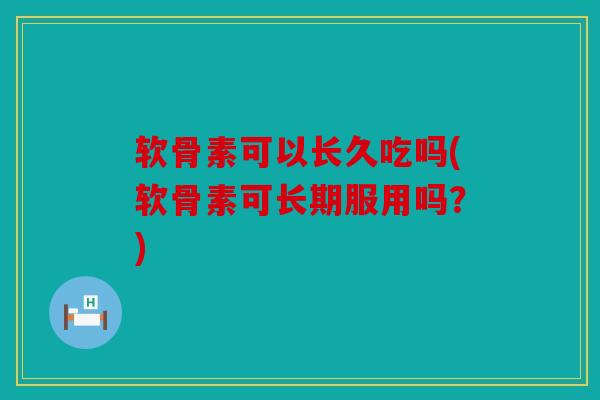 软骨素可以长久吃吗(软骨素可长期服用吗？)
