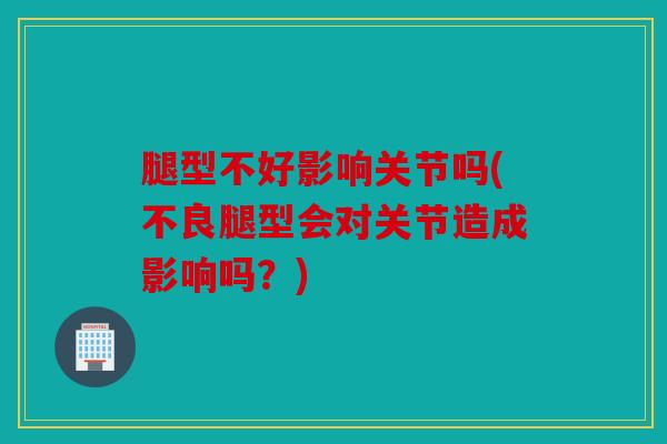 腿型不好影响关节吗(不良腿型会对关节造成影响吗？)