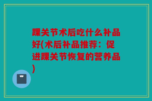 踝关节术后吃什么补品好(术后补品推荐：促进踝关节恢复的营养品)