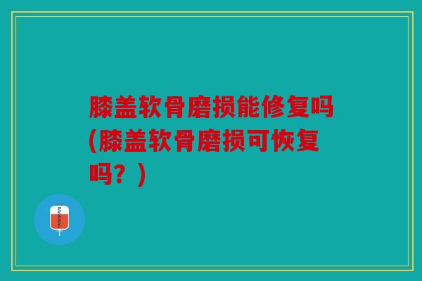 膝盖软骨磨损能修复吗(膝盖软骨磨损可恢复吗？)