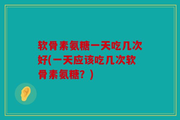 软骨素氨糖一天吃几次好(一天应该吃几次软骨素氨糖？)