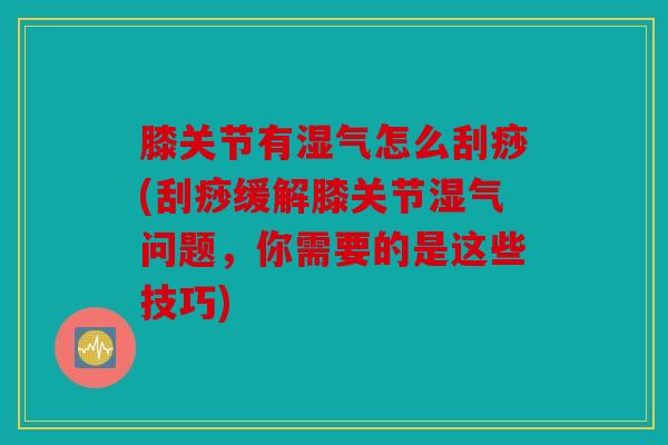 膝关节有湿气怎么刮痧(刮痧缓解膝关节湿气问题，你需要的是这些技巧)