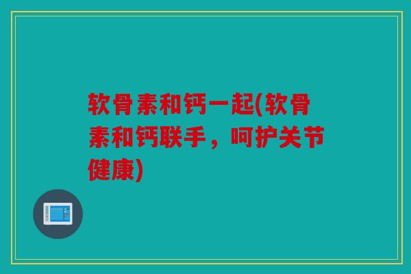 软骨素和钙一起(软骨素和钙联手，呵护关节健康)