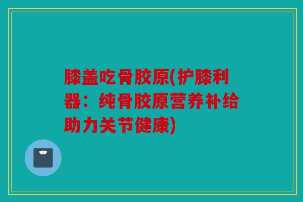 膝盖吃骨胶原(护膝利器：纯骨胶原营养补给助力关节健康)