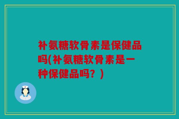 补氨糖软骨素是保健品吗(补氨糖软骨素是一种保健品吗？)