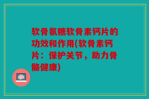 软骨氨糖软骨素钙片的功效和作用(软骨素钙片：保护关节，助力骨骼健康)