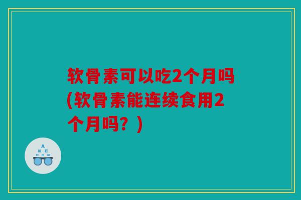 软骨素可以吃2个月吗(软骨素能连续食用2个月吗？)