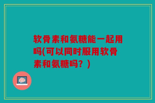 软骨素和氨糖能一起用吗(可以同时服用软骨素和氨糖吗?) 软骨素和氨糖能一起用吗(可以同时服用软骨素和氨糖吗?)