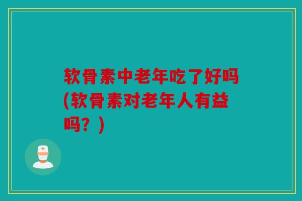 软骨素中老年吃了好吗(软骨素对老年人有益吗？)