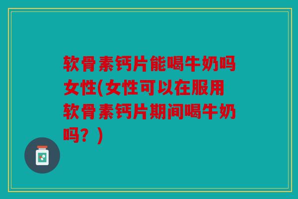 软骨素钙片能喝牛奶吗女性(女性可以在服用软骨素钙片期间喝牛奶吗？)