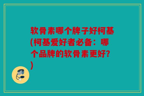 软骨素哪个牌子好柯基(柯基爱好者必备：哪个品牌的软骨素更好？)