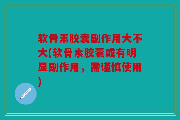 软骨素胶囊副作用大不大(软骨素胶囊或有明显副作用，需谨慎使用)