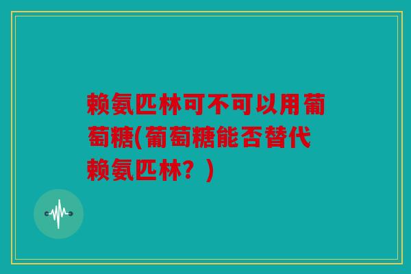 赖氨匹林可不可以用葡萄糖(葡萄糖能否替代赖氨匹林？)