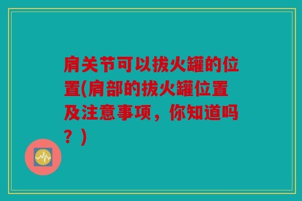 肩关节可以拔火罐的位置(肩部的拔火罐位置及注意事项,你知道吗?) 肩关节可以拔火罐的位置(肩部的拔火罐位置及注意事项,你知道吗?)