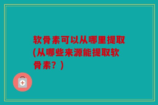 软骨素可以从哪里提取(从哪些来源能提取软骨素？)