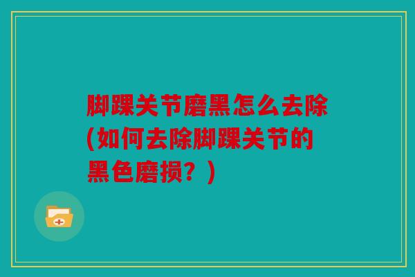 脚踝关节磨黑怎么去除(如何去除脚踝关节的黑色磨损?) 脚踝关节磨黑怎么去除(如何去除脚踝关节的黑色磨损?)