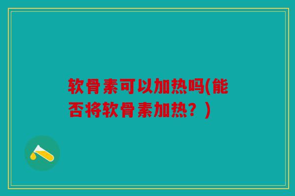 软骨素可以加热吗(能否将软骨素加热？)