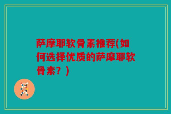 萨摩耶软骨素推荐(如何选择优质的萨摩耶软骨素？)