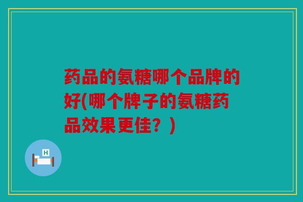 药品的氨糖哪个品牌的好(哪个牌子的氨糖药品效果更佳？)