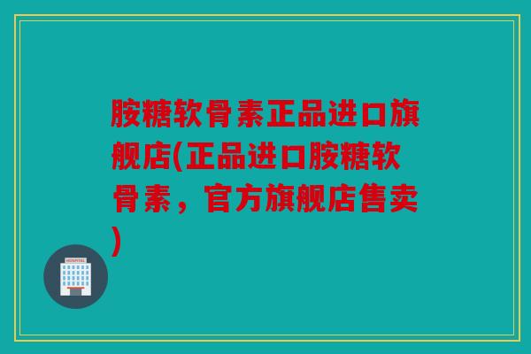 胺糖软骨素正品进口旗舰店(正品进口胺糖软骨素，官方旗舰店售卖)
