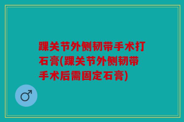 踝关节外侧韧带手术打石膏(踝关节外侧韧带手术后需固定石膏)