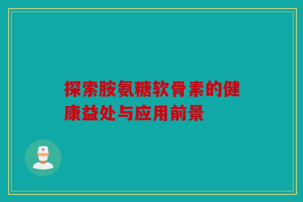 探索胺氨糖软骨素的健康益处与应用前景