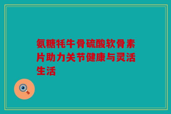 氨糖牦牛骨硫酸软骨素片助力关节健康与灵活生活