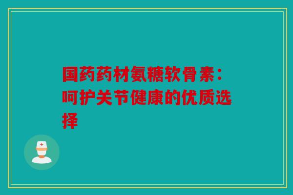 国药药材氨糖软骨素：呵护关节健康的优质选择