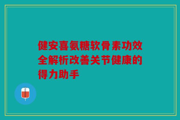 健安喜氨糖软骨素功效全解析改善关节健康的得力助手