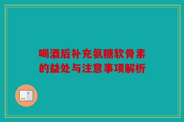 喝酒后补充氨糖软骨素的益处与注意事项解析