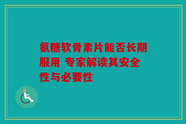 氨糖软骨素片能否长期服用 专家解读其安全性与必要性