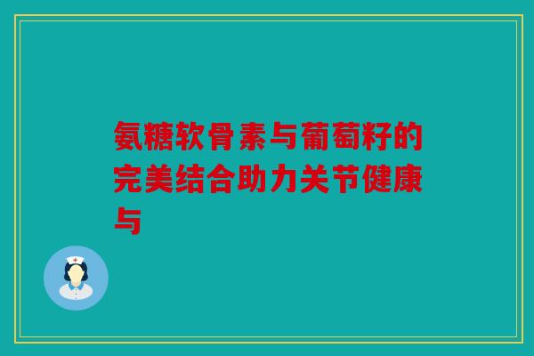氨糖软骨素与葡萄籽的完美结合助力关节健康与