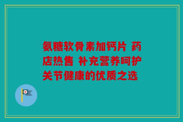 氨糖软骨素加钙片 药店热售 补充营养呵护关节健康的优质之选 氨糖软骨素加钙片 药店热售 补充营养呵护关节健康的优质之选