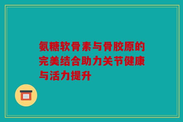 氨糖软骨素与骨胶原的完美结合助力关节健康与活力提升