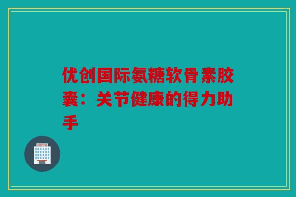 优创国际氨糖软骨素胶囊：关节健康的得力助手
